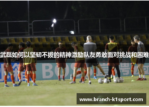 武磊如何以坚韧不拔的精神激励队友勇敢面对挑战和困难 武磊如何以坚韧不拔的精神激励队友勇敢面对挑战和困难