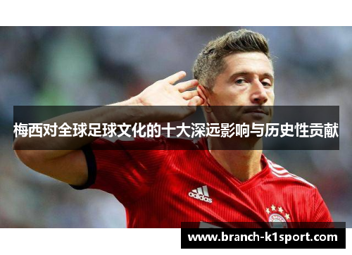 梅西对全球足球文化的十大深远影响与历史性贡献